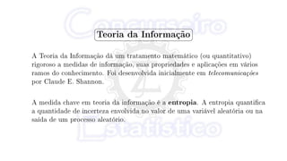 §
¦
¤
¥
Teoria da Informação
A Teoria da Informação dá um tratamento matemático (ou quantitativo)
rigoroso a medidas de informação, suas propriedades e aplicações em vários
ramos do conhecimento. Foi desenvolvida inicialmente em telecomunicações
por Claude E. Shannon.
A medida chave em teoria da informação é a entropia. A entropia quantica
a quantidade de incerteza envolvida no valor de uma variável aleatória ou na
saída de um processo aleatório.
 