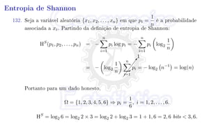 Entropia de Shannon
132. Seja a variável aleatória {x1, x2, . . . , xn} em que pi =
1
n
é a probabilidade
associada a xi. Partindo da denição de entropia de Shannon:
HS
(p1, p2, . . . , pn) = −
n
i=1
pi log pi = −
n
i=1
pi log2
1
n
= − log2
1
n



7
1
n
i=1
pi = − log2 n−1
= log(n)
Portanto para um dado honesto,
Ω = {1, 2, 3, 4, 5, 6} ⇒ pi =
1
6
, i = 1, 2, . . . , 6.
HS
= log2 6 = log2 2 × 3 = log2 2 + log2 3 = 1 + 1, 6 = 2, 6 bits  3, 6.
 
