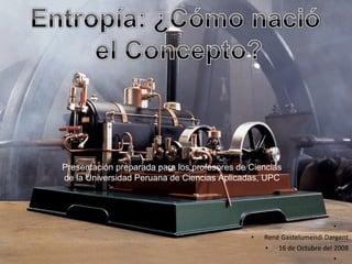 Entropía: ¿Cómo nació el Concepto? Presentación preparada para los profesores de Ciencias de la Universidad Peruana de Ciencias Aplicadas, UPC René Gastelumendi Dargent 16 de Octubre del 2008 
