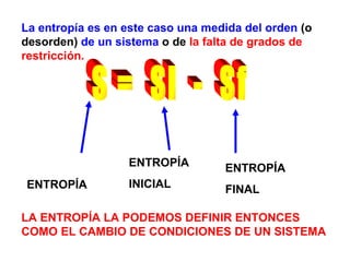 La entropía es en este caso una medida del orden  (o desorden)  de un sistema  o de  la falta de grados de restricción.  LA ENTROPÍA LA PODEMOS DEFINIR ENTONCES COMO EL CAMBIO DE CONDICIONES DE UN SISTEMA S =  Si  -  Sf ENTROPÍA ENTROPÍA  INICIAL ENTROPÍA  FINAL 