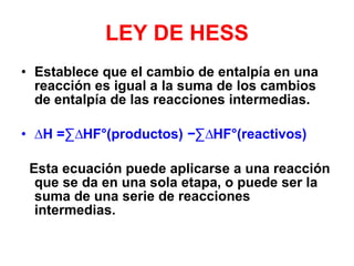 LEY DE HESS Establece que el cambio de entalpía en una reacción es igual a la suma de los cambios de entalpía de las reacciones intermedias.  ∆ H  =∑ ∆ HF°(productos)  − ∑ ∆ HF°(reactivos) Esta ecuación puede aplicarse a una reacción que se da en una sola etapa, o puede ser la suma de una serie de reacciones intermedias. 
