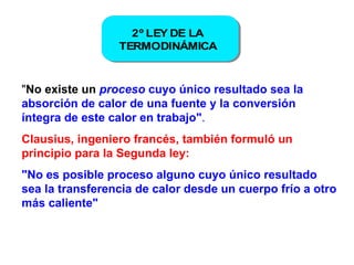" No existe un  proceso   cuyo único resultado sea la absorción de calor de una fuente y la conversión íntegra de este calor en trabajo" .  Clausius, ingeniero francés, también formuló un principio para la Segunda ley:  "No es posible proceso alguno cuyo único resultado sea la transferencia de calor desde un cuerpo frío a otro más caliente"  