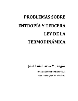 PROBLEMAS	SOBRE	
ENTROPÍA	Y	TERCERA	
LEY	DE	LA	
TERMODINÁMICA	
	
	
	
	
	
José	Luis	Parra	Mijangos	
INGENIERO	QUÍMICO	INDUSTRIAL	
MAESTRO	EN	QUÍMICA	ORGÁNICA	
	
	 	
 