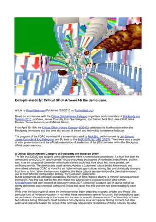 Entropic elasticity: Critical Glitch Artware && the demoscene.


Article by Rosa Menkman (Published 22/5/2010 on Furtherfield.org)

Based on an interview with the Critical Glitch Artware Category organizers and contenders of Blockparty and
Notacon 2010; jonCates, James Connolly, Eric Oja Pellegrino, Jon.Satrom, Nick Briz, Jake Elliott, Mark
Beasley, Tamas kemenczy and Melissa Barron.

From April 15-18th, the Critical Glitch Artware Category (CGAC) celebrated its fourth edition within the
Blockparty demoparty and this time also as part of the art and technology conference Notacon.

The program of the CGAC consisted of a screening curated by Nick Briz, performances by Jon Satrom,
James Connolly & Eric Pellegrino, and DJ sets by the BAD NEW FUTURE CREW. There were also a couple
of artist presentations and the official presentation of a selection of the (115!) winners within the Blockparty
official prize ceremony.


A Critical Glitch Artware Category at Blockparty and Notacon 2010?
The fact that CGAC was coupled with a demoscene event is somewhat extraordinary. It is true that both the
demoscene and CGAC or 'glitchscene(s)' focus on pushing boundaries of hardware and software, but that
said, I (as an occasional contender within both scenes) could not think about two more parallel, yet
conflicting worlds. The demoscene could be described as a 'polymere' culture (solid, low entropic and
unmixable), whereas CGAC is more like an highly entropic gas-culture, moving fast and chaotically changing
from form to form. When the two come together, it is like a cultural representation of a chemical emulsion;
due to their different configuration-entropy, they just won’t (easily) mix.
But all substances are affected (oxidized) by the hands of time; there is always (a minimal) consequence at
the margin. And this was not the first time these two cultures were exposed to each other either;
Criticalartware had been present at Blockparty since 2007. Moreover, a culture can of course not be as
strictly delineated as a chemical compound; it was thus clear that this year the two were reacting to each
other.
While over the last couple of years the demoscene has been described in books, articles and thesis', this
particular kind of 'fringe provocation' is not what these researchers seem to focus on; they (exceptions apart)
concentrate on the exclusivity of the scene and its basic or specific characteristics. The 'assembly' of these
two cultures during Blockparty could therefore not only serve as a very special testing moment, but also
widen and (re)contextualize the scope of the normally independent researches of these cultures. So what
 