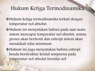 Hukum Ketiga Termodinamika 
Hukum ketiga termodinamika terkait dengan 
temperatur nol absolut. 
Hukum ini menyatakan bahwa pada saat suatu 
sistem mencapai temperatur nol absolut, semua 
proses akan berhenti dan entropi sistem akan 
mendekati nilai minimum. 
Hukum ini juga menyatakan bahwa entropi 
benda berstruktur kristal sempurna pada 
temperatur nol absolut bernilai nol 
 