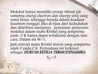 Molekul hanya memiliki energi vibrasi (di 
samping energi electron dan energy inti) yang 
sama besar, sehingga berada dalam keadaan 
kuantum tunggal. Jika di tijau dari kedudukan 
dan distribusi energinya , penyusun-penyusun 
molekul dalam suatu Kristal yang sempurna 
pada 0 K hanya dapat terlaksana dengan satu 
cara. Dalam ini W=1. 
Jadi entropi suatu Kristal murni yang sempurna 
ialah 0 pada 0 K. Pernyataan ini terkenal 
sebagaiHUKUM KETIGA TERMODINAMIKA. 
S0 = 0 
 