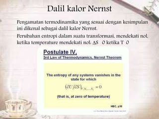 Dalil kalor Nernst 
Pengamatan termodinamika yang sesuai dengan kesimpulan 
ini dikenal sebagai dalil kalor Nernst. 
Perubahan entropi dalam suatu transformasi, mendekati nol, 
ketika temperature mendekati nol: ΔS 0 ketika T 0 
 