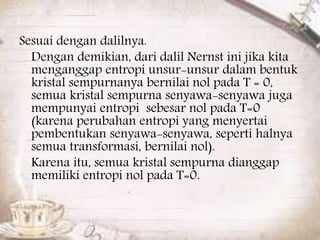 Sesuai dengan dalilnya. 
Dengan demikian, dari dalil Nernst ini jika kita 
menganggap entropi unsur-unsur dalam bentuk 
kristal sempurnanya bernilai nol pada T = 0, 
semua kristal sempurna senyawa-senyawa juga 
mempunyai entropi sebesar nol pada T=0 
(karena perubahan entropi yang menyertai 
pembentukan senyawa-senyawa, seperti halnya 
semua transformasi, bernilai nol). 
Karena itu, semua kristal sempurna dianggap 
memiliki entropi nol pada T=0. 
 