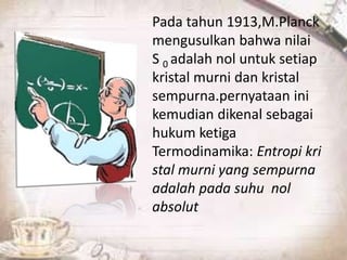 Pada tahun 1913,M.Planck 
mengusulkan bahwa nilai 
S 0 adalah nol untuk setiap 
kristal murni dan kristal 
sempurna.pernyataan ini 
kemudian dikenal sebagai 
hukum ketiga 
Termodinamika: Entropi kri 
stal murni yang sempurna 
adalah pada suhu nol 
absolut 
 