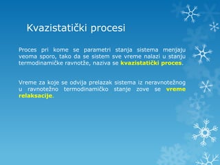 Kvazistatički procesi

Proces pri kome se parametri stanja sistema menjaju
veoma sporo, tako da se sistem sve vreme nalazi u stanju
termodinamičke ravnotže, naziva se kvazistatički proces.


Vreme za koje se odvija prelazak sistema iz neravnotežnog
u ravnotežno termodinamičko stanje zove se vreme
relaksacije.
 