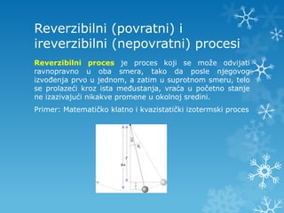 Reverzibilni (povratni) i
ireverzibilni (nepovratni) procesi
Reverzibilni proces je proces koji se može odvijati
ravnopravno u oba smera, tako da posle njegovog
izvođenja prvo u jednom, a zatim u suprotnom smeru, telo
se prolazeći kroz ista međustanja, vraća u početno stanje
ne izazivajući nikakve promene u okolnoj sredini.
Primer: Matematičko klatno i kvazistatički izotermski proces
 