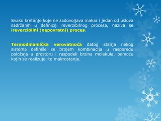 Svako kretanje koje ne zadovoljava makar i jedan od uslova
sadržanih u definiciji reverzibilnog procesa, naziva se
ireverzibilni (nepovratni) proces.


Termodinamička verovatnoća datog stanja nekog
sistema definiše se brojem kombinacija u rasporedu
položaja u prostoru i raspodeli brzina molekula, pomoću
kojih se realizuje to makrostanje.
 