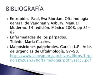  Entropión. Paul, Eva Riordan. Oftalmología
general de Vaughan y Asbury. Manual
Moderno. 14| edición. México 2008. pp 81-
82
Enfermedades de los párpados.
Toledo, María Caceres.
Malposiciones palpebrales. García, L.F . Atlas
de Urgencias de Oftalmología. 97-98.
http://www.sepeap.org/archivos/libros/Urge
ncias%20en%20oftalmologia/pdf/5secc3.pdf