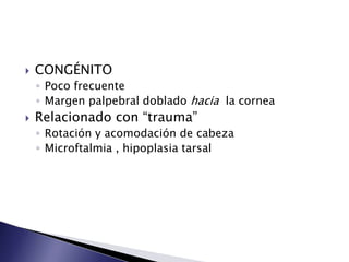  CONGÉNITO
◦ Poco frecuente
◦ Margen palpebral doblado hacia la cornea
Relacionado con “trauma”
◦ Rotación y acomodación de cabeza
◦ Microftalmia , hipoplasia tarsal