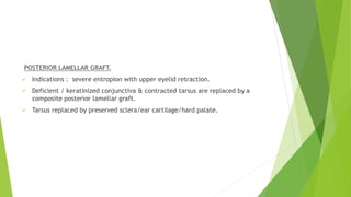 POSTERIOR LAMELLAR GRAFT.
 Indications : severe entropion with upper eyelid retraction.
 Deficient / keratinized conjunctiva & contracted tarsus are replaced by a
composite posterior lamellar graft.
 Tarsus replaced by preserved sclera/ear cartilage/hard palate.
 
