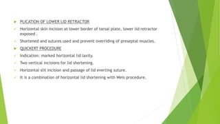  PLICATION OF LOWER LID RETRACTOR
 Horizontal skin incision at lower border of tarsal plate, lower lid retractor
exposed .
 Shortened and sutures used and prevent overriding of preseptal muscles.
 QUICKERT PROCEDURE
 Indication: marked horizontal lid laxity.
 Two vertical incisions for lid shortening.
 Horizontal slit incision and passage of lid everting suture.
 It is a combination of horizontal lid shortening with Weis procedure.
 