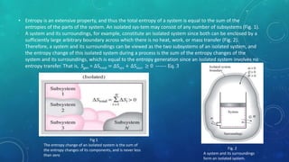 • Entropy is an extensive property, and thus the total entropy of a system is equal to the sum of the
entropies of the parts of the system. An isolated sys-tem may consist of any number of subsystems (Fig. 1).
A system and its surroundings, for example, constitute an isolated system since both can be enclosed by a
sufficiently large arbitrary boundary across which there is no heat, work, or mass transfer (Fig. 2).
Therefore, a system and its surroundings can be viewed as the two subsystems of an isolated system, and
the entropy change of this isolated system during a process is the sum of the entropy changes of the
system and its surroundings, which is equal to the entropy generation since an isolated system involves no
entropy transfer. That is, Sgen = ∆Stotal = ∆Ssys + ∆Ssurr ≥ 0 ------ Eq. 3
Fig 1
The entropy change of an isolated system is the sum of
the entropy changes of its components, and is never less
than zero
Fig. 2
A system and its surroundings
form an isolated system.
 