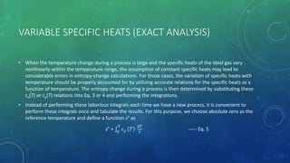 VARIABLE SPECIFIC HEATS (EXACT ANALYSIS)
• When the temperature change during a process is large and the specific heats of the ideal gas vary
nonlinearly within the temperature range, the assumption of constant specific heats may lead to
considerable errors in entropy-change calculations. For those cases, the variation of specific heats with
temperature should be properly accounted for by utilizing accurate relations for the specific heats as a
function of temperature. The entropy change during a process is then determined by substituting these
cv(T) or cp(T) relations into Eq. 3 or 4 and performing the integrations.
• Instead of performing these laborious integrals each time we have a new process, it is convenient to
perform these integrals once and tabulate the results. For this purpose, we choose absolute zero as the
reference temperature and define a function s° as
s° = 0
𝑇
𝑐 𝑝 𝑇
𝑑𝑇
𝑇
----- Eq. 5
 