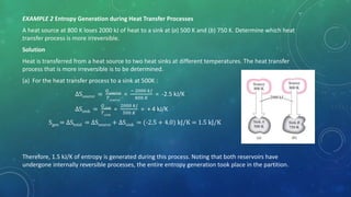 EXAMPLE 2 Entropy Generation during Heat Transfer Processes
A heat source at 800 K loses 2000 kJ of heat to a sink at (a) 500 K and (b) 750 K. Determine which heat
transfer process is more irreversible.
Solution
Heat is transferred from a heat source to two heat sinks at different temperatures. The heat transfer
process that is more irreversible is to be determined.
(a) For the heat transfer process to a sink at 500K :
∆Ssource =
𝑄 𝑠𝑜𝑢𝑐𝑟𝑐𝑒
𝑇 𝑠𝑜𝑢𝑟𝑐𝑒
=
− 2000 𝑘𝐽
800 𝐾
= -2.5 kJ/K
∆Ssink =
𝑄 𝑠𝑖𝑛𝑘
𝑇 𝑠𝑖𝑛𝑘
=
2000 𝑘𝐽
500 𝐾
= + 4 kJ/K
Sgen = ∆Stotal = ∆Ssource + ∆Ssink = (-2.5 + 4.0) kJ/K = 1.5 kJ/K
Therefore, 1.5 kJ/K of entropy is generated during this process. Noting that both reservoirs have
undergone internally reversible processes, the entire entropy generation took place in the partition.
 