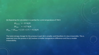 (b) Repeating the calculation in a part(a) for a sink temperature of 750 K
∆Ssource = -2.5 kJ/K
∆Ssink = +2.7 kJ/K
∆Sgen = ∆Stotal = (-2.5 + 2.7) = 0.2 kJ/K
The total entropy change for the process in part (b) is smaller, and therefore it is less irreversible. This is
expected since the process in (b) involves a smaller temperature difference and thus a smaller
irreversibility.
 