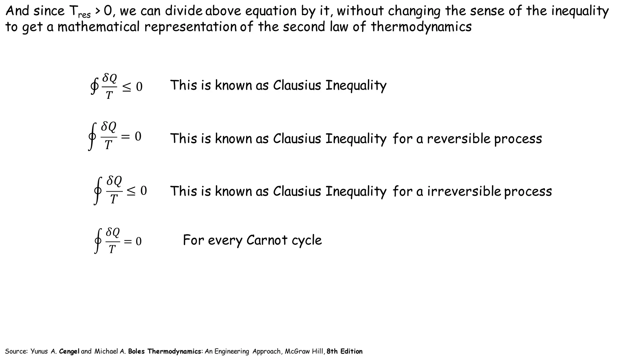 This is known as Clausius Inequality
And since Tres > 0, we can divide above equation by it, without changing the sense of the inequality
to get a mathematical representation of the second law of thermodynamics
This is known as Clausius Inequality for a reversible process
This is known as Clausius Inequality for a irreversible process
∮
Q'
)
≤ 0		
I
𝛿𝑄
𝑇
≤ 0 	
I
𝛿𝑄
𝑇
= 0 	
Source: Yunus A. Cengel and Michael A. Boles Thermodynamics: An Engineering Approach, McGraw Hill, 8th Edition
For every Carnot cycleI
𝛿𝑄
𝑇
= 0
 