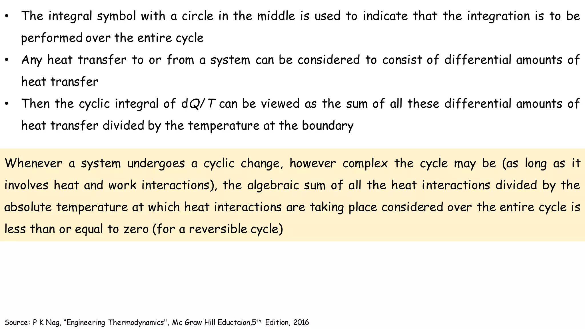 Whenever a system undergoes a cyclic change, however complex the cycle may be (as long as it
involves heat and work interactions), the algebraic sum of all the heat interactions divided by the
absolute temperature at which heat interactions are taking place considered over the entire cycle is
less than or equal to zero (for a reversible cycle)
Source: P K Nag, “Engineering Thermodynamics", Mc Graw Hill Eductaion,5th Edition, 2016
• The integral symbol with a circle in the middle is used to indicate that the integration is to be
performed over the entire cycle
• Any heat transfer to or from a system can be considered to consist of differential amounts of
heat transfer
• Then the cyclic integral of dQ/T can be viewed as the sum of all these differential amounts of
heat transfer divided by the temperature at the boundary
 