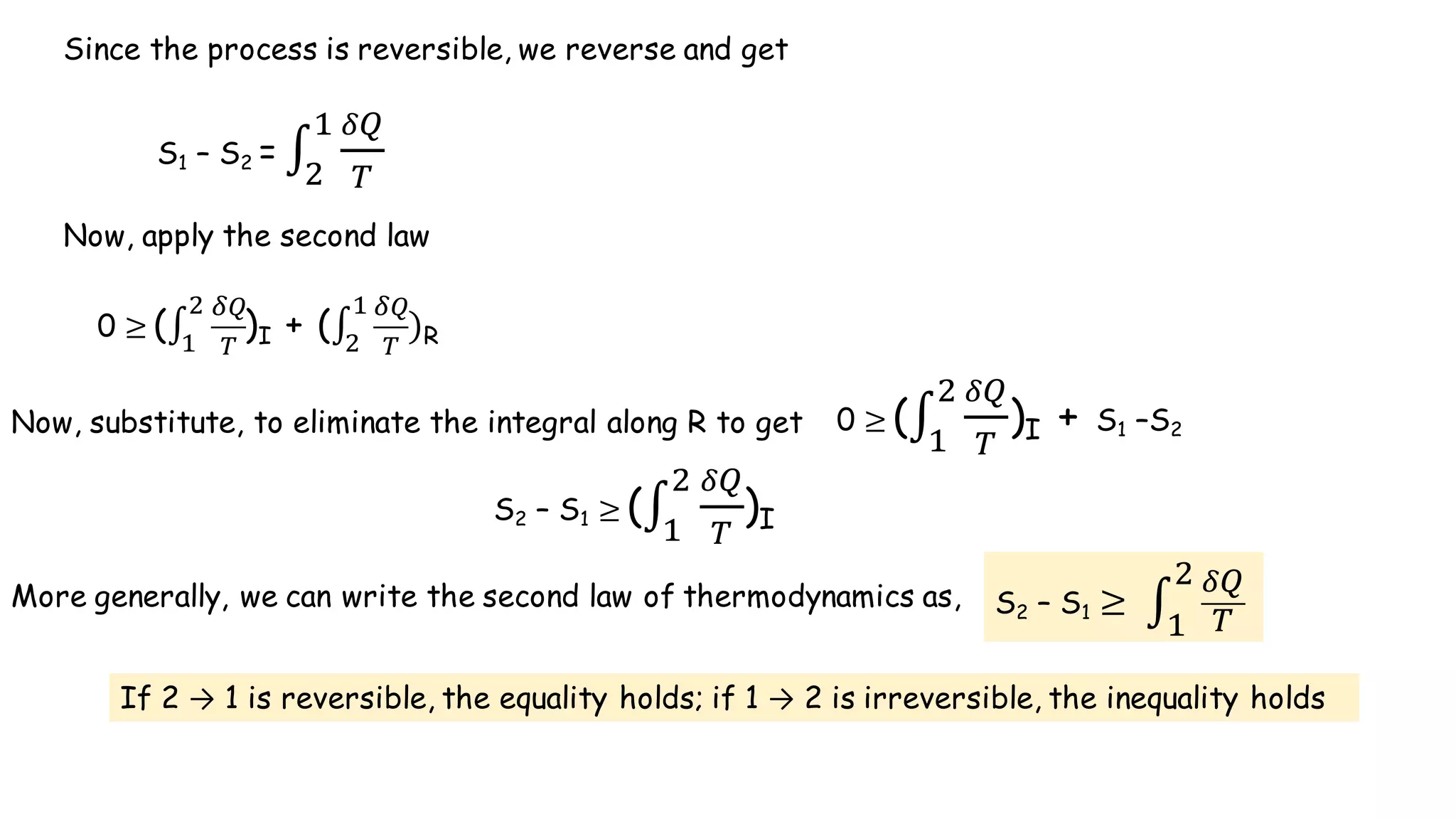S1 – S2 = ∫
Q'
)
(
+
Since the process is reversible, we reverse and get
Now, apply the second law
0 ≥	(∫
Q'
)
+
(
)I + (∫
Q'
)
)
(
+ R
Now, substitute, to eliminate the integral along R to get 0 ≥	(∫
Q'
)
+
(
)I + S1 –S2
S2 – S1 ≥	(∫
Q'
)
+
(
)I
More generally, we can write the second law of thermodynamics as, S2 – S1 ≥	 ∫
Q'
)
+
(
If 2 → 1 is reversible, the equality holds; if 1 → 2 is irreversible, the inequality holds
 