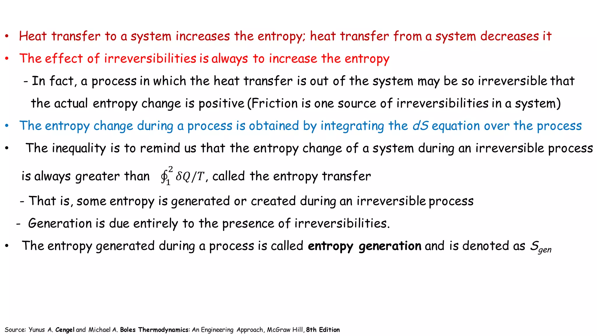 • Heat transfer to a system increases the entropy; heat transfer from a system decreases it
• The effect of irreversibilities is always to increase the entropy
- In fact, a process in which the heat transfer is out of the system may be so irreversible that
the actual entropy change is positive (Friction is one source of irreversibilities in a system)
• The entropy change during a process is obtained by integrating the dS equation over the process
• The inequality is to remind us that the entropy change of a system during an irreversible process
is always greater than ∮ 𝛿𝑄/𝑇
+
(
, called the entropy transfer
- That is, some entropy is generated or created during an irreversible process
- Generation is due entirely to the presence of irreversibilities.
• The entropy generated during a process is called entropy generation and is denoted as Sgen
Source: Yunus A. Cengel and Michael A. Boles Thermodynamics: An Engineering Approach, McGraw Hill, 8th Edition
 
