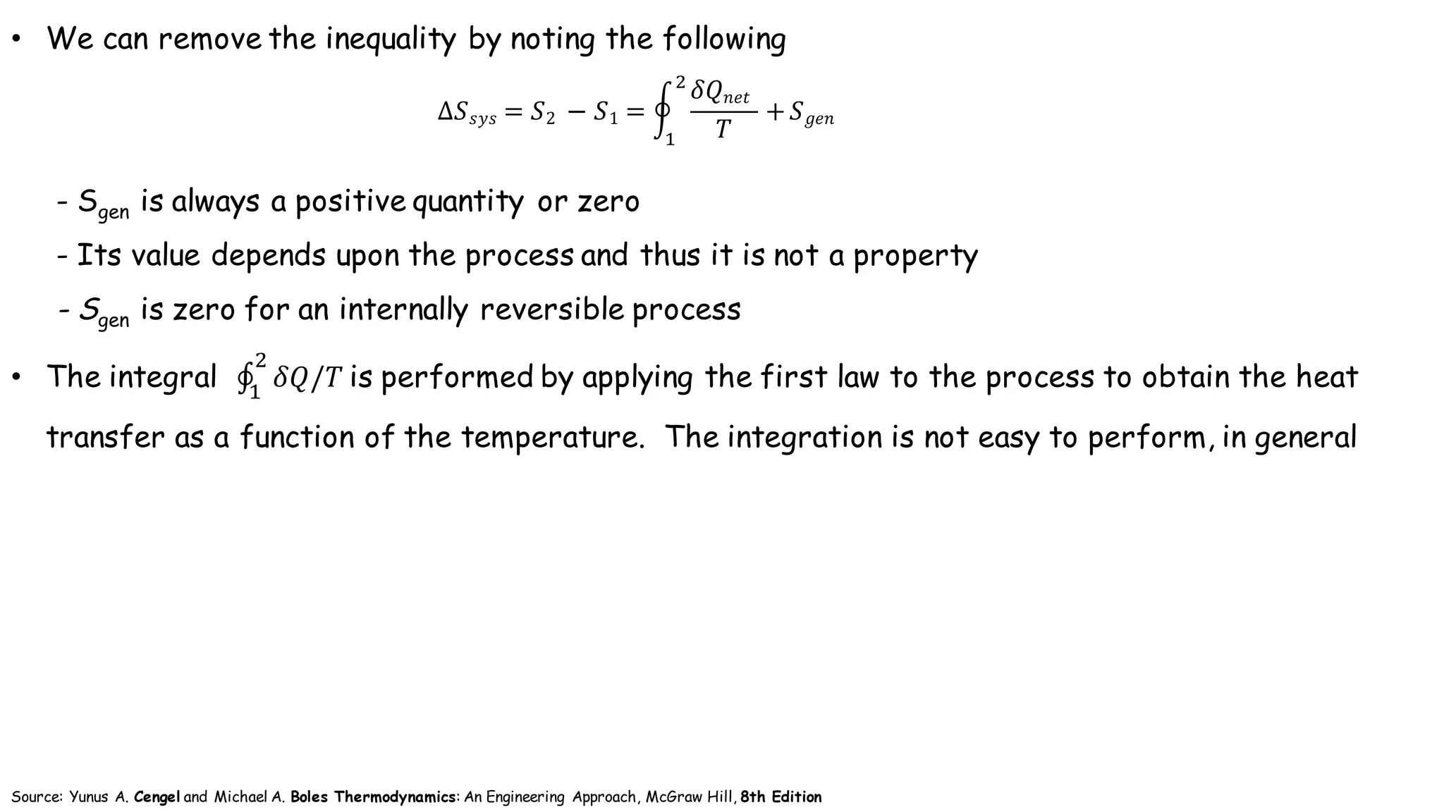 • We can remove the inequality by noting the following
- Sgen is always a positive quantity or zero
- Its value depends upon the process and thus it is not a property
- Sgen is zero for an internally reversible process
• The integral ∮ 𝛿𝑄/𝑇
+
(
	is performed by applying the first law to the process to obtain the heat
transfer as a function of the temperature. The integration is not easy to perform, in general
∆𝑆 𝑠𝑦𝑠 = 𝑆2	 − 𝑆1 = I
𝛿𝑄 𝑛𝑒𝑡		
𝑇
+
+
(
𝑆 𝑔𝑒𝑛
Source: Yunus A. Cengel and Michael A. Boles Thermodynamics: An Engineering Approach, McGraw Hill, 8th Edition
 