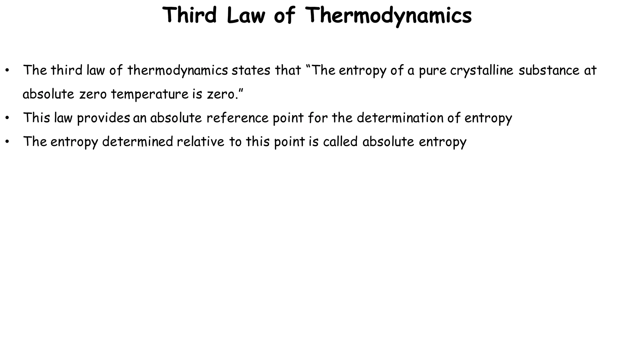 • The third law of thermodynamics states that “The entropy of a pure crystalline substance at
absolute zero temperature is zero.”
• This law provides an absolute reference point for the determination of entropy
• The entropy determined relative to this point is called absolute entropy
Third Law of Thermodynamics
 
