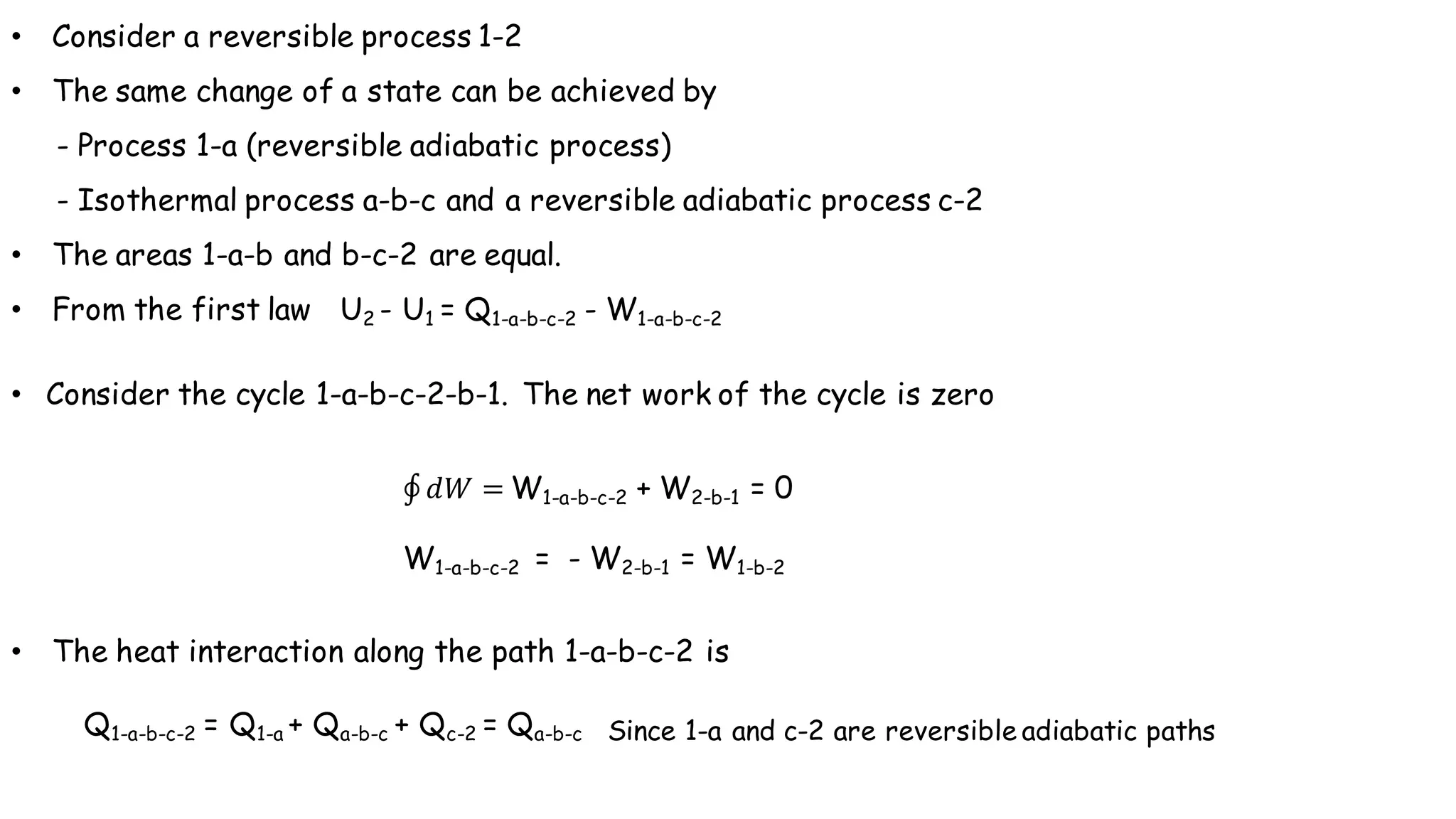• Consider a reversible process 1-2
• The same change of a state can be achieved by
- Process 1-a (reversible adiabatic process)
- Isothermal process a-b-c and a reversible adiabatic process c-2
• The areas 1-a-b and b-c-2 are equal.
• From the first law U2 - U1 = Q1-a-b-c-2 - W1-a-b-c-2
• Consider the cycle 1-a-b-c-2-b-1. The net work of the cycle is zero
• The heat interaction along the path 1-a-b-c-2 is
Q1-a-b-c-2 = Q1-a + Qa-b-c + Qc-2 = Qa-b-c Since 1-a and c-2 are reversible adiabatic paths
∮ 𝑑𝑊 = W1-a-b-c-2 + W2-b-1 = 0
W1-a-b-c-2 = - W2-b-1 = W1-b-2
 