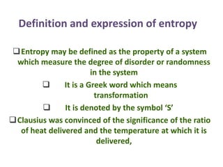 Definition and expression of entropy
Entropy may be defined as the property of a system
which measure the degree of disorder or randomness
in the system
 It is a Greek word which means
transformation
 It is denoted by the symbol ‘S’
Clausius was convinced of the significance of the ratio
of heat delivered and the temperature at which it is
delivered,
 