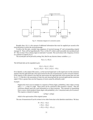 As N increases ,  and ' approach zero and the rate approaches
C
H
.
Another method of performing this coding and thereby proving the theorem can be described as follows:
Arrange the messages of length N in order of decreasing probability and suppose their probabilities are
p1  p2  p3  pn. Let Ps = ∑s,1
1 pi; that is Ps is the cumulative probability up to, but not including, ps.
We ﬁrst encode into a binary system. The binary code for message s is obtained by expanding Ps as a binary
number. The expansion is carried out to ms places, where ms is the integer satisfying:
log2
1
ps
ms 1+ log2
1
ps
:
Thus the messages of high probability are represented by short codes and those of low probability by long
codes. From these inequalities we have
1
2ms
 ps
1
2ms,1
:
The code for Ps will differ from all succeeding ones in one or more of its ms places, since all the remaining
Pi are at least 1
2ms larger and their binary expansions therefore differ in the ﬁrst ms places. Consequently all
the codes are different and it is possible to recover the message from its code. If the channel sequences are
not already sequences of binary digits, they can be ascribed binary numbers in an arbitrary fashion and the
binary code thus translated into signals suitable for the channel.
The average number H0 of binary digits used per symbol of original message is easily estimated. We
have
H0 =
1
N ∑ms ps:
But,
1
N ∑


log2
1
ps

ps  1
N ∑ms ps
1
N ∑


1+ log2
1
ps

ps
and therefore,
GN H0 GN +
1
N
As N increases GN approaches H, the entropy of the source and H0 approaches H.
We see from this that the inefﬁciency in coding, when only a ﬁnite delay of N symbols is used, need
not be greater than 1
N plus the difference between the true entropy H and the entropy GN calculated for
sequences of length N. The per cent excess time needed over the ideal is therefore less than
GN
H
+
1
HN
,1:
This method of encoding is substantially the same as one found independently by R. M. Fano.9 His
method is to arrange the messages of length N in order of decreasing probability. Divide this series into two
groups of as nearly equal probability as possible. If the message is in the ﬁrst group its ﬁrst binary digit
will be 0, otherwise 1. The groups are similarly divided into subsets of nearly equal probability and the
particular subset determines the second binary digit. This process is continued until each subset contains
only one message. It is easily seen that apart from minor differences (generally in the last digit) this amounts
to the same thing as the arithmetic process described above.
10. DISCUSSION AND EXAMPLES
In order to obtain the maximum power transfer from a generator to a load, a transformer must in general be
introduced so that the generator as seen from the load has the load resistance. The situation here is roughly
analogous. The transducer which does the encoding should match the source to the channel in a statistical
sense. The source as seen from the channel through the transducer should have the same statistical structure
9Technical Report No. 65, The Research Laboratory of Electronics, M.I.T., March 17, 1949.
17
 