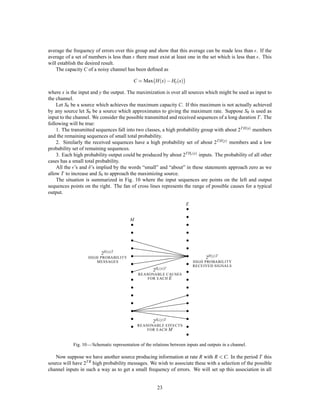 This double process then encodes the original message into the same symbols but with an average compres-
sion ratio 7
8 .
As a second example consider a source which produces a sequence of A’s and B’s with probability p for
A and q for B. If p q we have
H = ,log pp
1,p
1,p
= ,plog p1,p
1,p=p
:= plog
e
p
:
In such a case one can construct a fairly good coding of the message on a 0, 1 channel by sending a special
sequence, say 0000, for the infrequent symbol A and then a sequence indicating the number of B’s following
it. This could be indicated by the binary representation with all numbers containing the special sequence
deleted. All numbers up to 16 are represented as usual; 16 is represented by the next binary number after 16
which does not contain four zeros, namely 17 = 10001, etc.
It can be shown that as p !0 the coding approaches ideal provided the length of the special sequence is
properly adjusted.
PART II: THE DISCRETE CHANNEL WITH NOISE
11. REPRESENTATION OF A NOISY DISCRETE CHANNEL
We now consider the case where the signal is perturbed by noise during transmission or at one or the other
of the terminals. This means that the received signal is not necessarily the same as that sent out by the
transmitter. Two cases may be distinguished. If a particular transmitted signal always produces the same
received signal, i.e., the received signal is a deﬁnite function of the transmitted signal, then the effect may be
called distortion. If this function has an inverse — no two transmitted signals producing the same received
signal — distortion may be corrected, at least in principle, by merely performing the inverse functional
operation on the received signal.
The case of interest here is that in which the signal does not always undergo the same change in trans-
mission. In this case we may assume the received signal E to be a function of the transmitted signal S and a
second variable, the noise N.
E = fS;N
The noise is considered to be a chance variable just as the message was above. In general it may be repre-
sented by a suitable stochastic process. The most general type of noisy discrete channel we shall consider
is a generalization of the ﬁnite state noise-free channel described previously. We assume a ﬁnite number of
states and a set of probabilities
p ;i ; j:
This is the probability, if the channel is in state and symbol i is transmitted, that symbol j will be received
and the channel left in state . Thus and range over the possible states, i over the possible transmitted
signals and j over the possible received signals. In the case where successive symbols are independently per-
turbed by the noise there is only one state, and the channel is described by the set of transition probabilities
pi j, the probability of transmitted symbol i being received as j.
If a noisy channel is fed by a source there are two statistical processes at work: the source and the noise.
Thus there are a number of entropies that can be calculated. First there is the entropy Hx of the source
or of the input to the channel (these will be equal if the transmitter is non-singular). The entropy of the
output of the channel, i.e., the received signal, will be denoted by Hy. In the noiseless case Hy = Hx.
The joint entropy of input and output will be Hxy. Finally there are two conditional entropies Hxy and
Hyx, the entropy of the output when the input is known and conversely. Among these quantities we have
the relations
Hx;y = Hx + Hxy = Hy + Hyx:
All of these entropies can be measured on a per-second or a per-symbol basis.
19
 