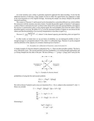 SOURCE
M
TRANSMITTER RECEIVER CORRECTING
DEVICE
OBSERVER
M0
M
CORRECTION DATA
Fig. 8—Schematic diagram of a correction system.
Roughly then, Hyx is the amount of additional information that must be supplied per second at the
receiving point to correct the received message.
To prove the ﬁrst part, consider long sequences of received message M0 and corresponding original
message M. There will be logarithmically THyx of the M’s which could reasonably have produced each
M0. Thus we have THyx binary digits to send each T seconds. This can be done with frequency of errors
on a channel of capacity Hyx.
The second part can be proved by noting, ﬁrst, that for any discrete chance variables x, y, z
Hyx;z Hyx:
The left-hand side can be expanded to give
Hyz + Hyzx Hyx
Hyzx Hyx ,Hyz Hyx ,Hz:
If we identify x as the output of the source, y as the received signal and z as the signal sent over the correction
channel, then the right-hand side is the equivocation less the rate of transmission over the correction channel.
If the capacity of this channel is less than the equivocation the right-hand side will be greater than zero and
Hyzx 0. But this is the uncertainty of what was sent, knowing both the received signal and the correction
signal. If this is greater than zero the frequency of errors cannot be arbitrarily small.
Example:
Suppose the errors occur at random in a sequence of binary digits: probability p that a digit is wrong
and q = 1 , p that it is right. These errors can be corrected if their position is known. Thus the
correction channel need only send information as to these positions. This amounts to transmitting
from a source which produces binary digits with probability p for 1 (incorrect) and q for 0 (correct).
This requires a channel of capacity
, plog p+ qlogq
which is the equivocation of the original system.
The rate of transmission R can be written in two other forms due to the identities noted above. We have
R = Hx ,Hyx
= Hy ,Hxy
= Hx + Hy ,Hx;y:
21
 