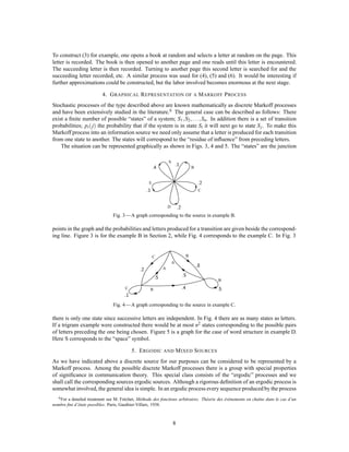 To construct (3) for example, one opens a book at random and selects a letter at random on the page. This
letter is recorded. The book is then opened to another page and one reads until this letter is encountered.
The succeeding letter is then recorded. Turning to another page this second letter is searched for and the
succeeding letter recorded, etc. A similar process was used for (4), (5) and (6). It would be interesting if
further approximations could be constructed, but the labor involved becomes enormous at the next stage.
4. GRAPHICAL REPRESENTATION OF A MARKOFF PROCESS
Stochastic processes of the type described above are known mathematically as discrete Markoff processes
and have been extensively studied in the literature.6
The general case can be described as follows: There
exist a ﬁnite number of possible “states” of a system; S1;S2;:::;Sn. In addition there is a set of transition
probabilities; pi j the probability that if the system is in state Si it will next go to state Sj. To make this
Markoff process into an information source we need only assume that a letter is produced for each transition
from one state to another. The states will correspond to the “residue of inﬂuence” from preceding letters.
The situation can be represented graphically as shown in Figs. 3, 4 and 5. The “states” are the junction
A
B
C
D
E
.1
.1
.2
.2
.4
Fig. 3—A graph corresponding to the source in example B.
points in the graph and the probabilities and letters produced for a transition are given beside the correspond-
ing line. Figure 3 is for the example B in Section 2, while Fig. 4 corresponds to the example C. In Fig. 3
A
A
B
B
BC
C
.1
.5
.5
.5
.2
.8
.4
Fig. 4—A graph corresponding to the source in example C.
there is only one state since successive letters are independent. In Fig. 4 there are as many states as letters.
If a trigram example were constructed there would be at most n2 states corresponding to the possible pairs
of letters preceding the one being chosen. Figure 5 is a graph for the case of word structure in example D.
Here S corresponds to the “space” symbol.
5. ERGODIC AND MIXED SOURCES
As we have indicated above a discrete source for our purposes can be considered to be represented by a
Markoff process. Among the possible discrete Markoff processes there is a group with special properties
of signiﬁcance in communication theory. This special class consists of the “ergodic” processes and we
shall call the corresponding sources ergodic sources. Although a rigorous deﬁnition of an ergodic process is
somewhat involved, the general idea is simple. In an ergodic process every sequence produced by the process
6For a detailed treatment see M. Fr´echet, M´ethode des fonctions arbitraires. Th´eorie des ´ev´enements en chaˆıne dans le cas d’un
nombre ﬁni d’´etats possibles. Paris, Gauthier-Villars, 1938.
8
 