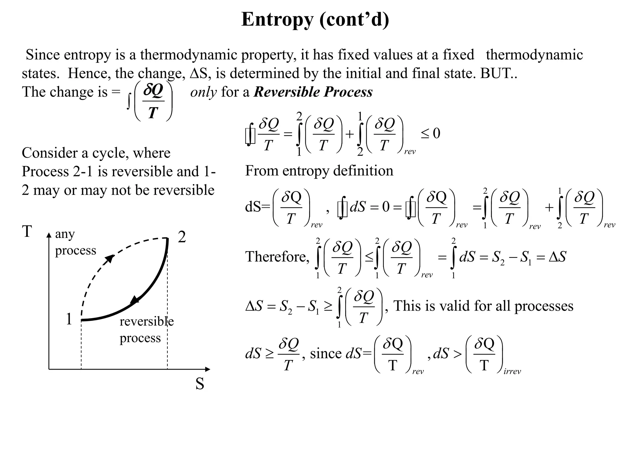Entropy (cont’d)
Since entropy is a thermodynamic property, it has fixed values at a fixed thermodynamic
states. Hence, the change, S, is determined by the initial and final state. BUT..
The change is = only for a Reversible Process
1
2
reversible
process
any
process
T
S
2 1
1 2
2 2 2
2 1
1 1 1
2 1
2 1
1 2
0
From entropy definition
Q Q
dS= , 0
Therefore,
rev
rev rev revrev
rev
Q Q Q
T T T
Q Q
dS
T T T T
Q Q
dS S S S
T T
Q
S S S
T
  
   
 

   
     
   
       
          
       
   
        
   
 
     
 
  
   
  
2
1
, This is valid for all processes
Q Q
, since = ,
T Trev irrev
Q
dS dS dS
T
     
    
   

 





T
Q
Consider a cycle, where
Process 2-1 is reversible and 1-
2 may or may not be reversible
 