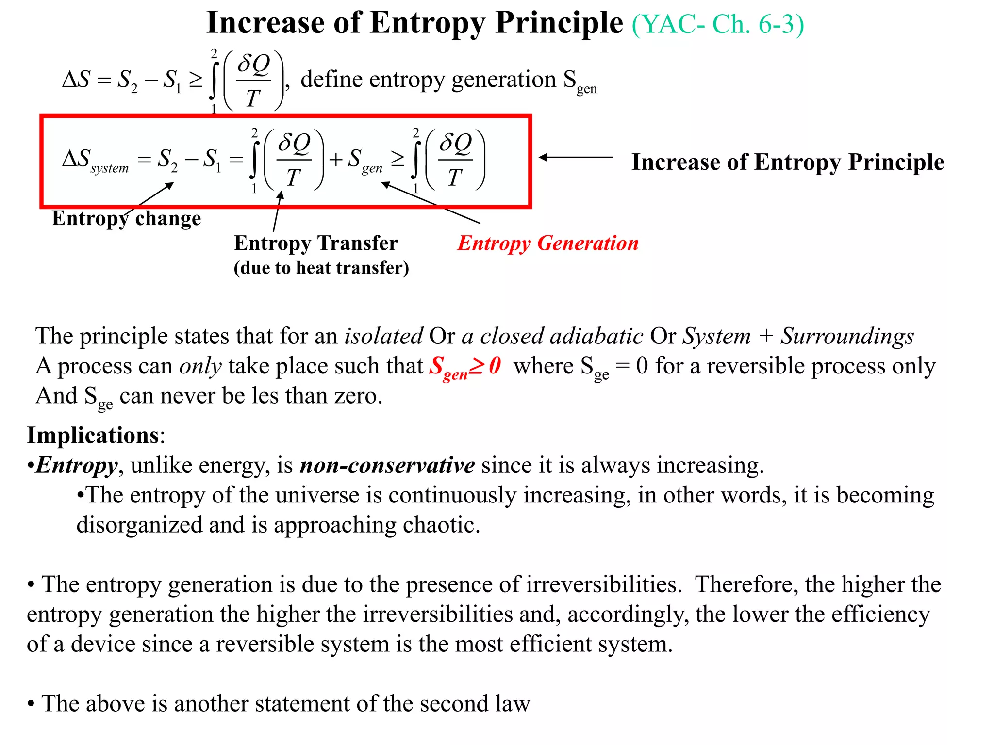 Increase of Entropy Principle (YAC- Ch. 6-3)
2
2 1 gen
1
2 2
2 1
1 1
, define entropy generation S
where 0. If the system is isolated and "no" heat transfer
The entropy will still increase or stay
system gen
gen
Q
S S S
T
Q Q
S S S S
T T
S

 
 
     
 
   
        
   


 
the same but never decrease
0, entropy increase principlesystem genS S  
Implications:
•Entropy, unlike energy, is non-conservative since it is always increasing.
•The entropy of the universe is continuously increasing, in other words, it is becoming
disorganized and is approaching chaotic.
• The entropy generation is due to the presence of irreversibilities. Therefore, the higher the
entropy generation the higher the irreversibilities and, accordingly, the lower the efficiency
of a device since a reversible system is the most efficient system.
• The above is another statement of the second law
Entropy change
Entropy Transfer
(due to heat transfer)
Entropy Generation
The principle states that for an isolated Or a closed adiabatic Or System + Surroundings
A process can only take place such that Sgen 0 where Sge = 0 for a reversible process only
And Sge can never be les than zero.
Increase of Entropy Principle
 