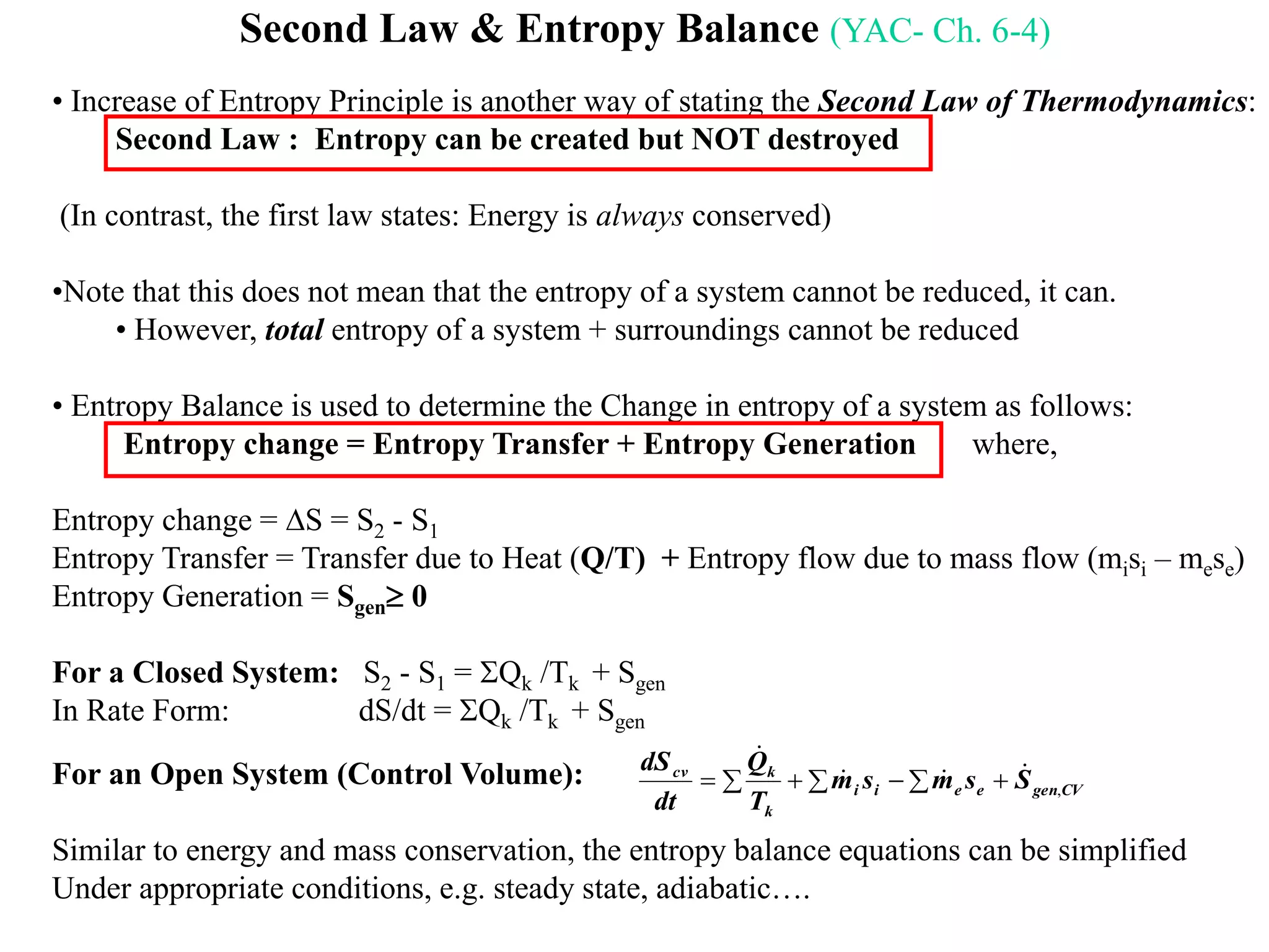 Second Law & Entropy Balance (YAC- Ch. 6-4)
• Increase of Entropy Principle is another way of stating the Second Law of Thermodynamics:
Second Law : Entropy can be created but NOT destroyed
(In contrast, the first law states: Energy is always conserved)
•Note that this does not mean that the entropy of a system cannot be reduced, it can.
• However, total entropy of a system + surroundings cannot be reduced
• Entropy Balance is used to determine the Change in entropy of a system as follows:
Entropy change = Entropy Transfer + Entropy Generation where,
Entropy change = S = S2 - S1
Entropy Transfer = Transfer due to Heat (Q/T) + Entropy flow due to mass flow (misi – mese)
Entropy Generation = Sgen 0
For a Closed System: S2 - S1 = Qk /Tk + Sgen
In Rate Form: dS/dt = Qk /Tk + Sgen
For an Open System (Control Volume):
Similar to energy and mass conservation, the entropy balance equations can be simplified
Under appropriate conditions, e.g. steady state, adiabatic….
CVgeneeii
k
kcv
Ssmsm
T
Q
dt
dS
,



 