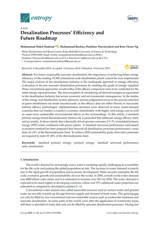 entropy
Article
Desalination Processes’ Efﬁciency and
Future Roadmap
Muhammad Wakil Shahzad * , Muhammad Burhan, Doskhan Ybyraiymkul and Kim Choon Ng
Water Desalination and Reuse Centre, King Abdullah University of Science & Technology,
Thuwal 23955-6900, Saudi Arabia; muhammad.burhan@kaust.edu.sa (M.B.);
Doskhan.Ybyraiymkul@kaust.edu.sa (D.Y.); Kimchoon.ng@kaust.edu.sa (K.C.N.)
* Correspondence: muhammad.shahzad@kaust.edu.sa
Received: 6 December 2018; Accepted: 14 January 2019; Published: 18 January 2019
Abstract: For future sustainable seawater desalination, the importance of achieving better energy
efﬁciency of the existing 19,500 commercial-scale desalination plants cannot be over emphasized.
The major concern of the desalination industry is the inadequate approach to energy efﬁciency
evaluation of diverse seawater desalination processes by omitting the grade of energy supplied.
These conventional approaches would sufﬁce if the efﬁcacy comparison were to be conducted for the
same energy input processes. The misconception of considering all derived energies as equivalent
in the desalination industry has severe economic and environmental consequences. In the realms
of the energy and desalination system planners, serious judgmental errors in the process selection
of green installations are made unconsciously as the efﬁcacy data are either ﬂawed or inaccurate.
Inferior efﬁcacy technologies’ implementation decisions were observed in many water-stressed
countries that can burden a country’s economy immediately with higher unit energy cost as well
as cause more undesirable environmental effects on the surroundings. In this article, a standard
primary energy-based thermodynamic framework is presented that addresses energy efﬁcacy fairly
and accurately. It shows clearly that a thermally driven process consumes 2.5–3% of standard primary
energy (SPE) when combined with power plants. A standard universal performance ratio-based
evaluation method has been proposed that showed all desalination processes performance varies
from 10–14% of the thermodynamic limit. To achieve 2030 sustainability goals, innovative processes
are required to meet 25–30% of the thermodynamic limit.
Keywords: standard primary energy; primary energy; standard universal performance
ratio; desalination
1. Introduction
The world’s demand for increasingly scarce water is escalating rapidly, challenging its accessibility
for the life cycle and putting the global population at risk. The increase in water demand is mainly
due to the rapid growth of population and economic development. Water security underpins the life
cycle, economic growth and sustainability all over the world. In 2000, overall world water demand
was 4000 billion cubic meter and it is estimated to increase over 58% by 2030. The water demand is
expected to be much higher in developing countries, where over 93% additional water projections are
estimated as compared to developed countries [1–6].
Conventional water sources also called renewable resource such as surface water and ground
water are not able to patch up the gap between supply and demand of fresh water. This growing gap
can only be ﬁlled by non-conventional and non-renewable sources such as wastewater treatment and
seawater desalination. In some parts of the world, even after the application of wastewater reuse,
still there is shortfall of water that only can be ﬁlled by seawater desalination processes. During last
Entropy 2019, 21, 84; doi:10.3390/e21010084 www.mdpi.com/journal/entropy
 