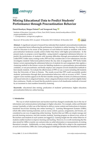 entropy
Article
Mining Educational Data to Predict Students’
Performance through Procrastination Behavior
Danial Hooshyar, Margus Pedaste and Yeongwook Yang *
Institute of Education, University of Tartu, Tartu 50103, Estonia; danial.hooshyar@ut.ee (D.H.);
margus.pedaste@ut.ee (M.P.)
* Correspondence: yeongwook.yang@ut.ee
Received: 28 November 2019; Accepted: 18 December 2019; Published: 20 December 2019 

Abstract: A significant amount of research has indicated that students’ procrastination tendencies
are an important factor influencing the performance of students in online learning. It is, therefore,
vital for educators to be aware of the presence of such behavior trends as students with lower
procrastination tendencies usually achieve better than those with higher procrastination. In the
present study, we propose a novel algorithm—using student’s assignment submission behavior—to
predict the performance of students with learning difficulties through procrastination behavior
(called PPP). Unlike many existing works, PPP not only considers late or non-submissions, but also
investigates students’ behavioral patterns before the due date of assignments. PPP firstly builds
feature vectors representing the submission behavior of students for each assignment, then applies a
clustering method to the feature vectors for labelling students as a procrastinator, procrastination
candidate, or non-procrastinator, and finally employs and compares several classification methods to
best classify students. To evaluate the effectiveness of PPP, we use a course including 242 students
from the University of Tartu in Estonia. The results reveal that PPP could successfully predict
students’ performance through their procrastination behaviors with an accuracy of 96%. Linear
support vector machine appears to be the best classifier among others in terms of continuous features,
and neural network in categorical features, where categorical features tend to perform slightly better
than continuous. Finally, we found that the predictive power of all classification methods is lowered
by an increment in class numbers formed by clustering.
Keywords: educational data mining; predication of students’ performance; higher education;
procrastination behavior; online learning
1. Introduction
The way in which students learn and teachers teach has changed considerably due to the rise of
information and communications technologies in higher education. For example, online and blended
courses’ (partially or fully) use of the Internet to deliver course content and instructions to learners,
transform face-to-face learning into online learning [1]. Learning Management Systems (LMSs),
which offer online learning materials, such as course content, quizzes, assignments, and forums, are
considered as one way of supporting online learning. Teachers that use LMSs can simply manage and
provide learning resources, and also monitor students’ learning progress as almost every action of
the teachers and students in such systems are logged [2]. Gaining insight into the online behavior of
students enables teachers to improve learning and teaching. However, it is worth mentioning that the
data stored by LMSs is mainly raw and provides no solid information or measurements of existing
theoretical concepts. Additionally, as many students using LMSs fail to adapt to the requirement
of such environments, LMSs also create pedagogical challenges (besides their benefits) for teachers.
Entropy 2020, 22, 12; doi:10.3390/e22010012 www.mdpi.com/journal/entropy
 