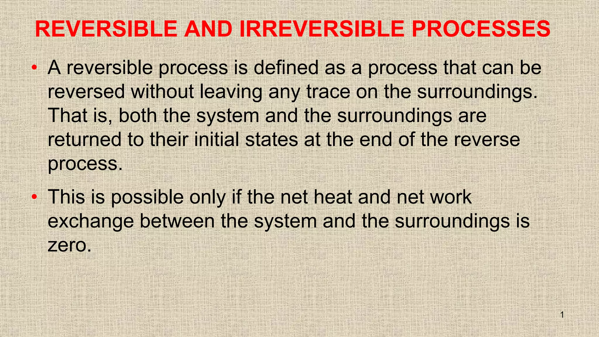REVERSIBLE AND IRREVERSIBLE PROCESSES
• A reversible process is defined as a process that can be
reversed without leaving any trace on the surroundings.
That is, both the system and the surroundings are
returned to their initial states at the end of the reverse
process.
• This is possible only if the net heat and net work
exchange between the system and the surroundings is
zero.
1
 