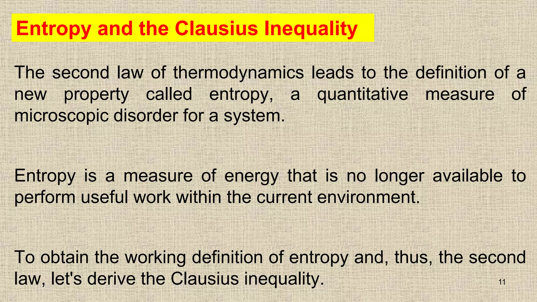 Entropy and the Clausius Inequality
The second law of thermodynamics leads to the definition of a
new property called entropy, a quantitative measure of
microscopic disorder for a system.
Entropy is a measure of energy that is no longer available to
perform useful work within the current environment.
To obtain the working definition of entropy and, thus, the second
law, let's derive the Clausius inequality. 11
 