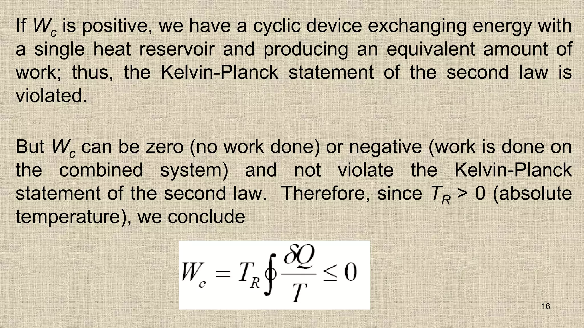 If Wc is positive, we have a cyclic device exchanging energy with
a single heat reservoir and producing an equivalent amount of
work; thus, the Kelvin-Planck statement of the second law is
violated.
But Wc can be zero (no work done) or negative (work is done on
the combined system) and not violate the Kelvin-Planck
statement of the second law. Therefore, since TR > 0 (absolute
temperature), we conclude
16
 