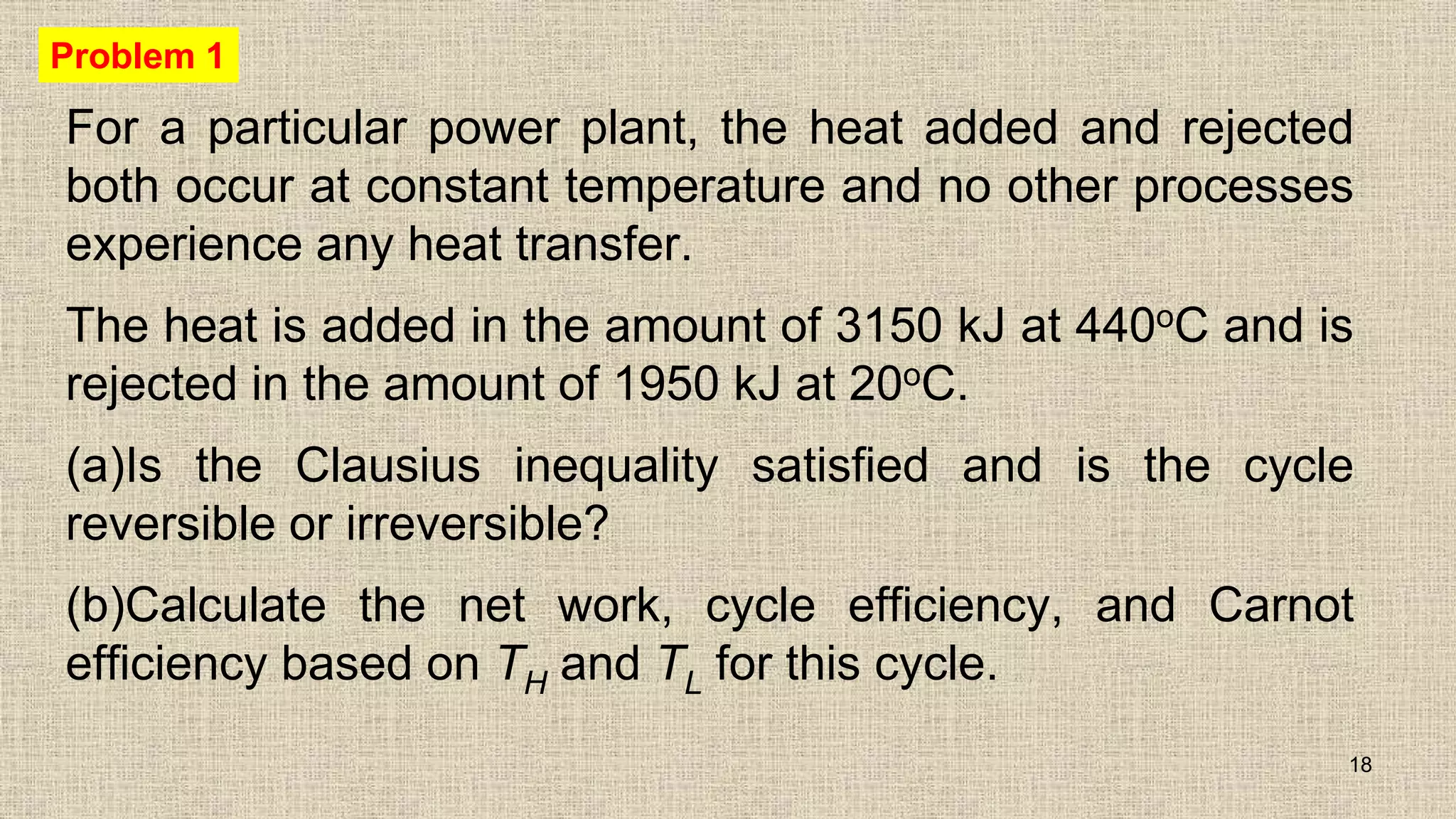 For a particular power plant, the heat added and rejected
both occur at constant temperature and no other processes
experience any heat transfer.
The heat is added in the amount of 3150 kJ at 440oC and is
rejected in the amount of 1950 kJ at 20oC.
(a)Is the Clausius inequality satisfied and is the cycle
reversible or irreversible?
(b)Calculate the net work, cycle efficiency, and Carnot
efficiency based on TH and TL for this cycle.
18
Problem 1
 