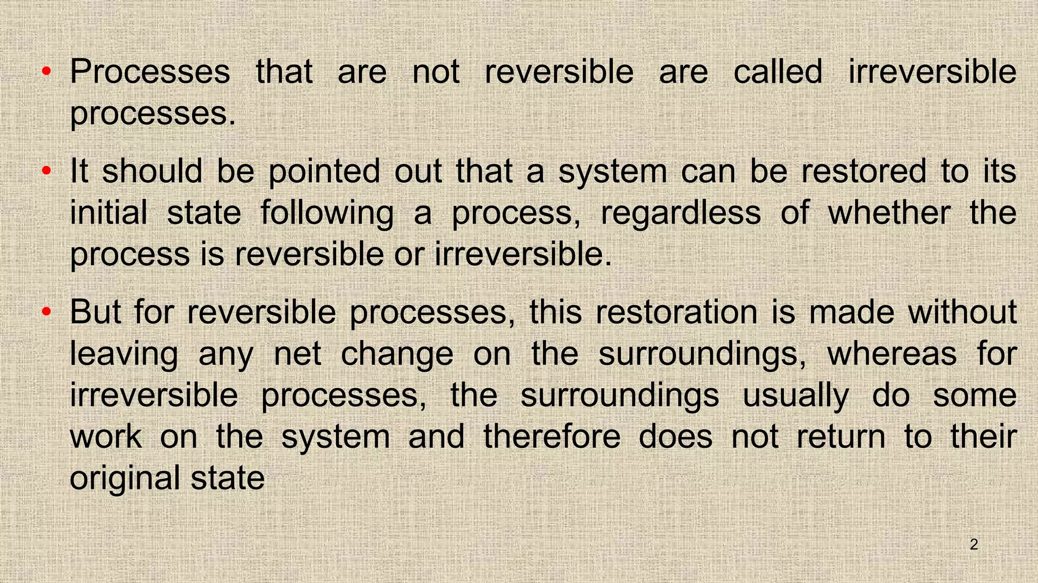 • Processes that are not reversible are called irreversible
processes.
• It should be pointed out that a system can be restored to its
initial state following a process, regardless of whether the
process is reversible or irreversible.
• But for reversible processes, this restoration is made without
leaving any net change on the surroundings, whereas for
irreversible processes, the surroundings usually do some
work on the system and therefore does not return to their
original state
2
 