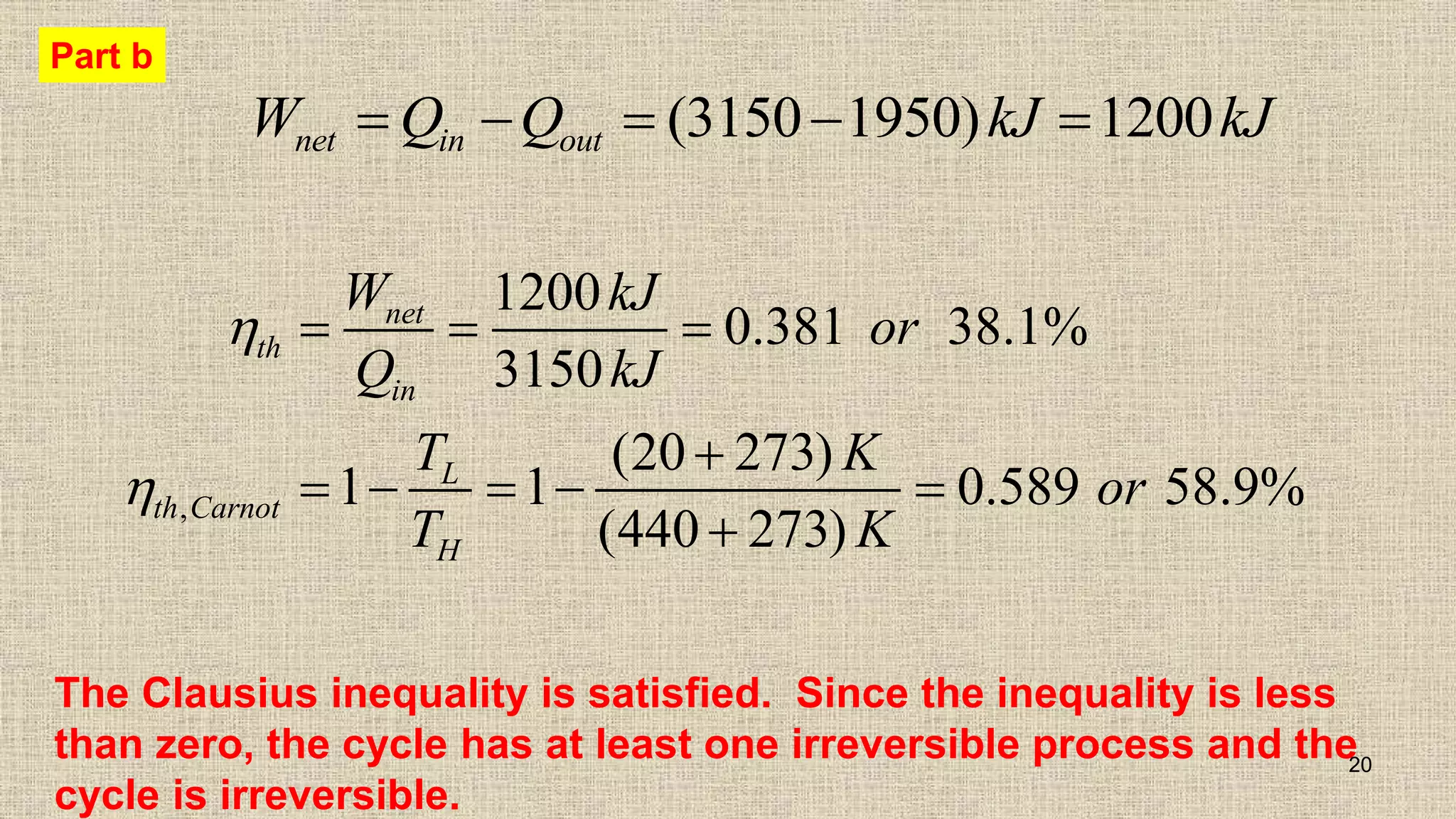 20
(3150 1950) 1200
net in out
W Q Q kJ kJ
    
,
1200
0.381 38.1%
3150
(20 273)
1 1 0.589 58.9%
(440 273)
net
th
in
L
th Carnot
H
W kJ
or
Q kJ
T K
or
T K


  

    

Part b
The Clausius inequality is satisfied. Since the inequality is less
than zero, the cycle has at least one irreversible process and the
cycle is irreversible.
 