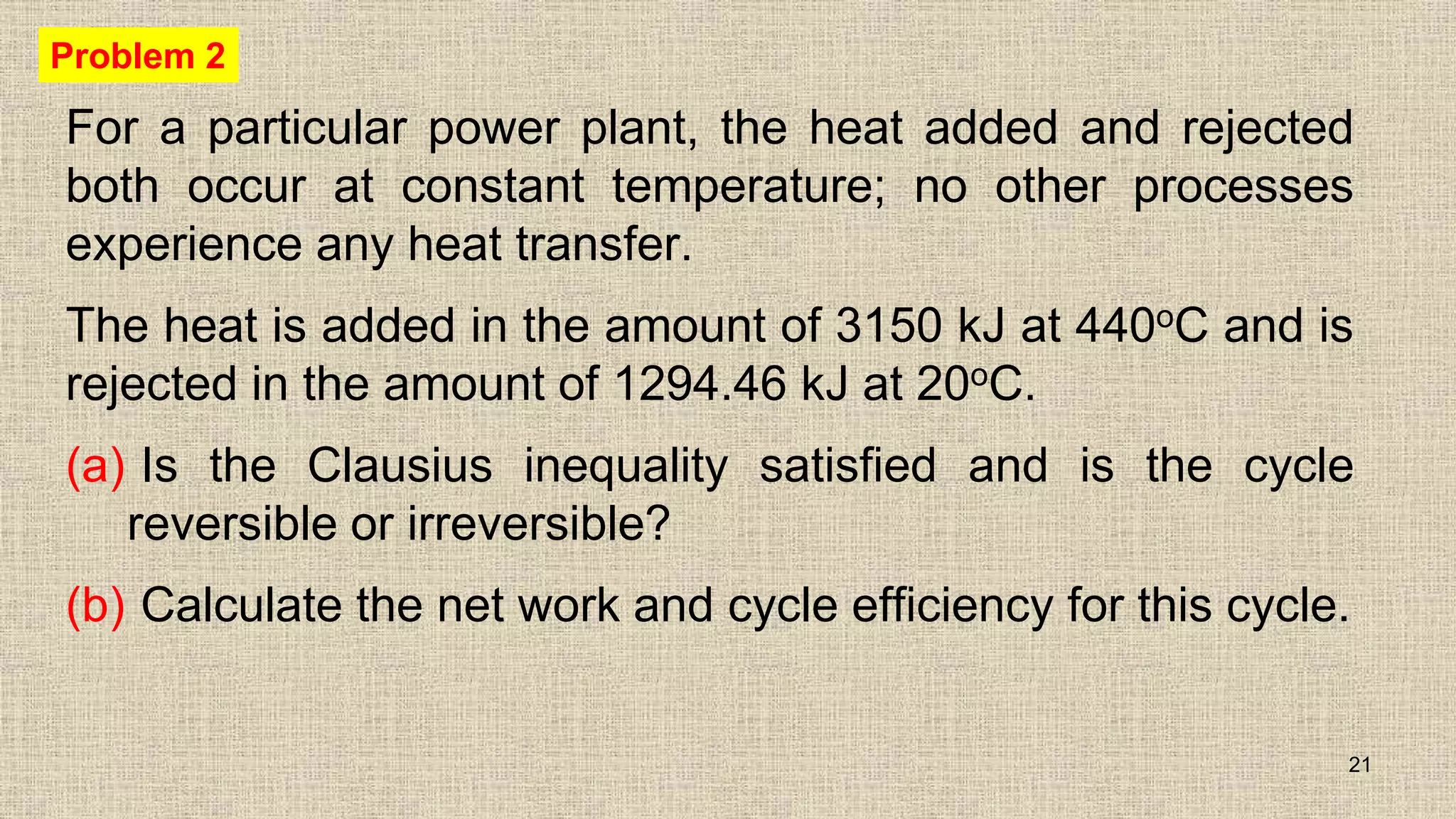 For a particular power plant, the heat added and rejected
both occur at constant temperature; no other processes
experience any heat transfer.
The heat is added in the amount of 3150 kJ at 440oC and is
rejected in the amount of 1294.46 kJ at 20oC.
(a) Is the Clausius inequality satisfied and is the cycle
reversible or irreversible?
(b) Calculate the net work and cycle efficiency for this cycle.
21
Problem 2
 