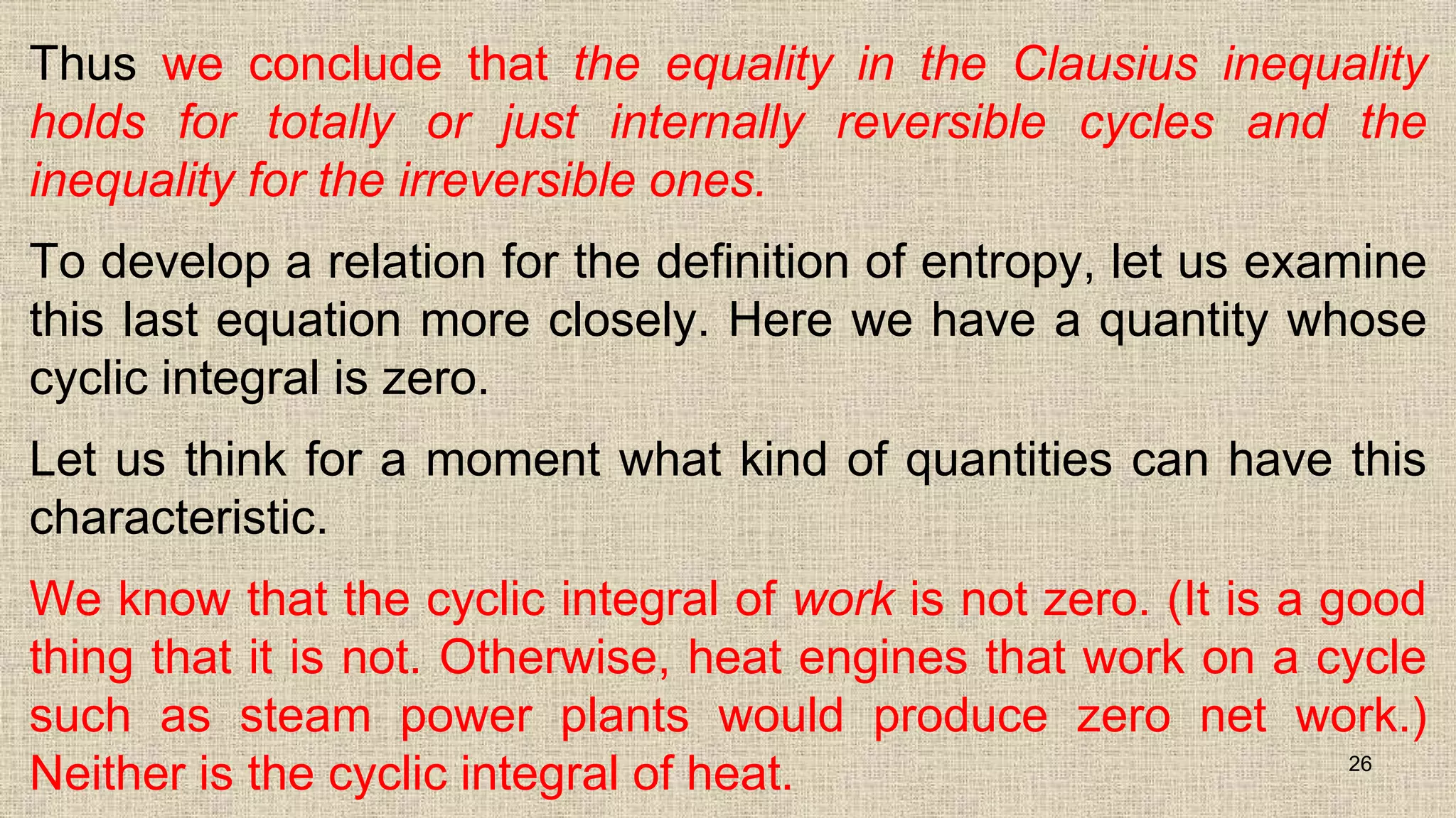 Thus we conclude that the equality in the Clausius inequality
holds for totally or just internally reversible cycles and the
inequality for the irreversible ones.
To develop a relation for the definition of entropy, let us examine
this last equation more closely. Here we have a quantity whose
cyclic integral is zero.
Let us think for a moment what kind of quantities can have this
characteristic.
We know that the cyclic integral of work is not zero. (It is a good
thing that it is not. Otherwise, heat engines that work on a cycle
such as steam power plants would produce zero net work.)
Neither is the cyclic integral of heat. 26
 