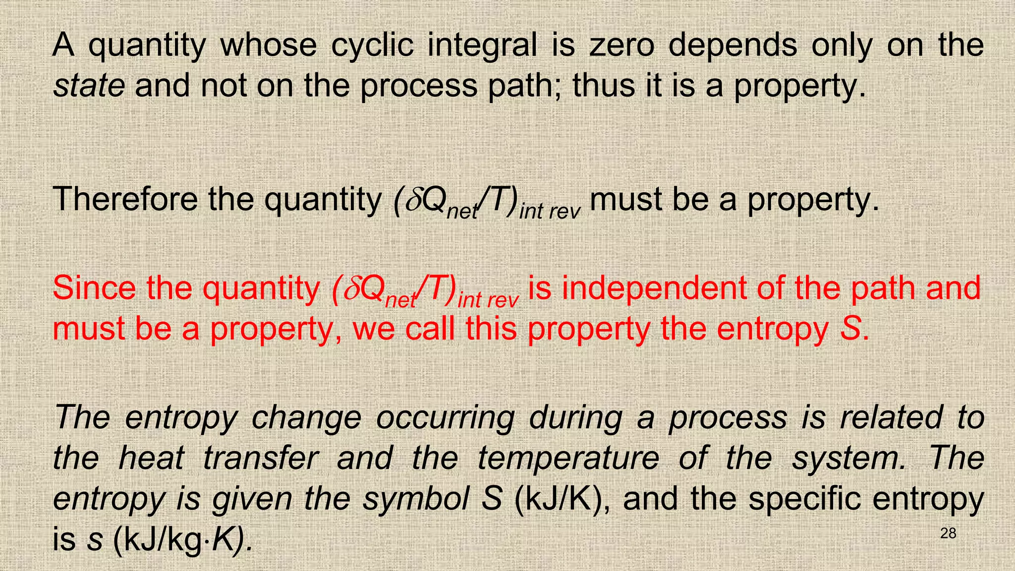 A quantity whose cyclic integral is zero depends only on the
state and not on the process path; thus it is a property.
Therefore the quantity (Qnet/T)int rev must be a property.
Since the quantity (Qnet/T)int rev is independent of the path and
must be a property, we call this property the entropy S.
The entropy change occurring during a process is related to
the heat transfer and the temperature of the system. The
entropy is given the symbol S (kJ/K), and the specific entropy
is s (kJ/kgK). 28
 